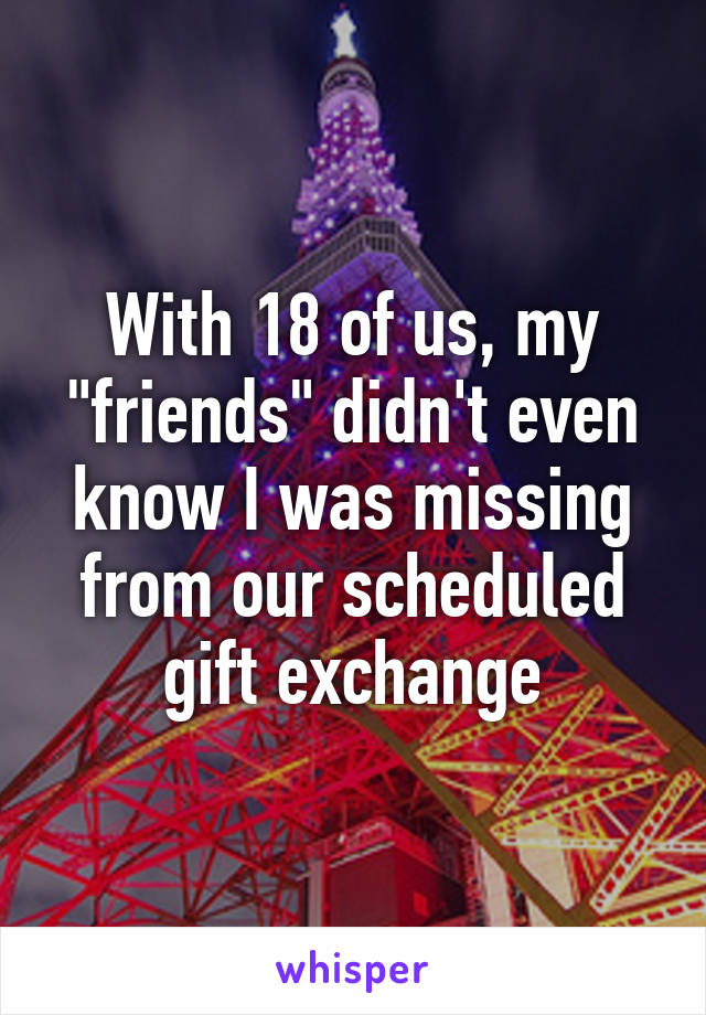 With 18 of us, my "friends" didn't even know I was missing from our scheduled gift exchange