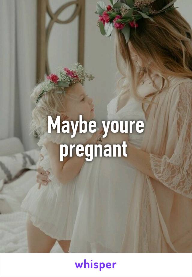 Maybe youre pregnant 