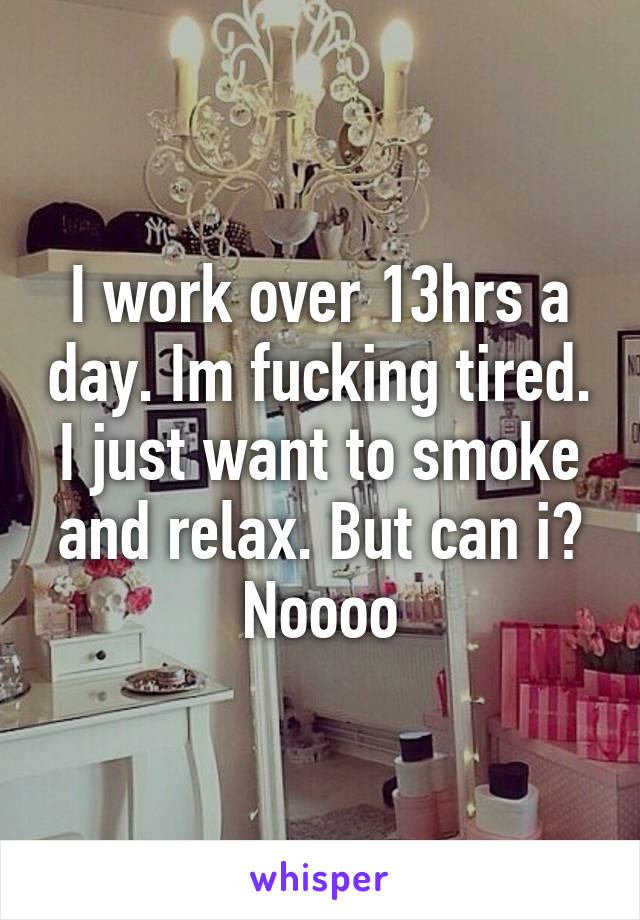 I work over 13hrs a day. Im fucking tired. I just want to smoke and relax. But can i? Noooo