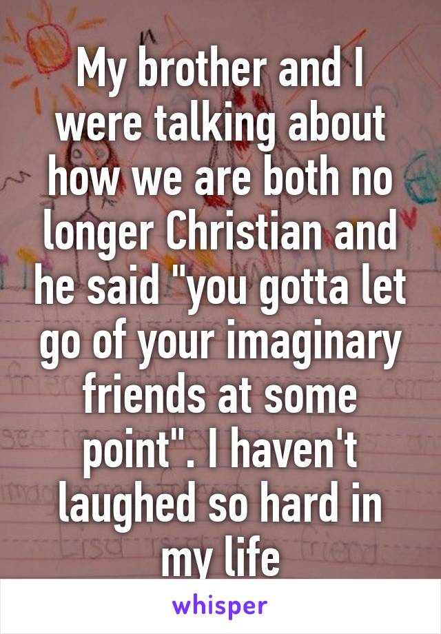 My brother and I were talking about how we are both no longer Christian and he said "you gotta let go of your imaginary friends at some point". I haven't laughed so hard in my life