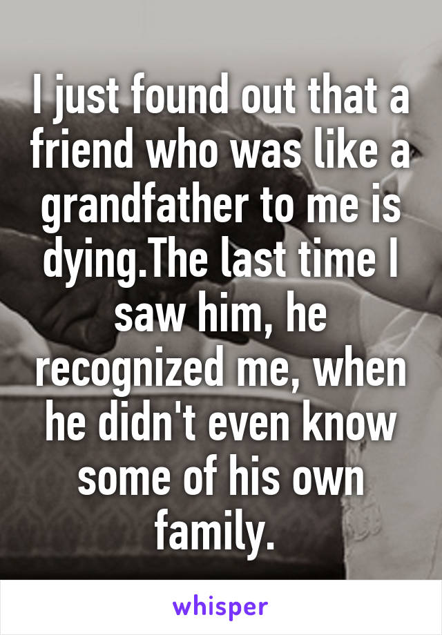 I just found out that a friend who was like a grandfather to me is dying.The last time I saw him, he recognized me, when he didn't even know some of his own family. 