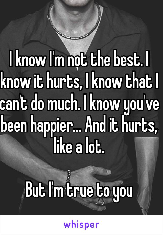 I know I'm not the best. I know it hurts, I know that I can't do much. I know you've been happier... And it hurts, like a lot.

But I'm true to you
