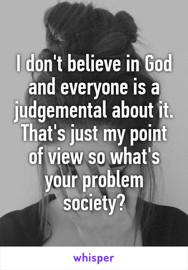 I don't believe in God and everyone is a judgemental about it. That's just my point of view so what's your problem society?