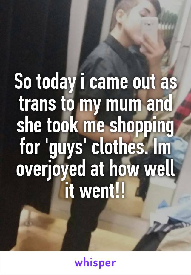 So today i came out as trans to my mum and she took me shopping for 'guys' clothes. Im overjoyed at how well it went!!