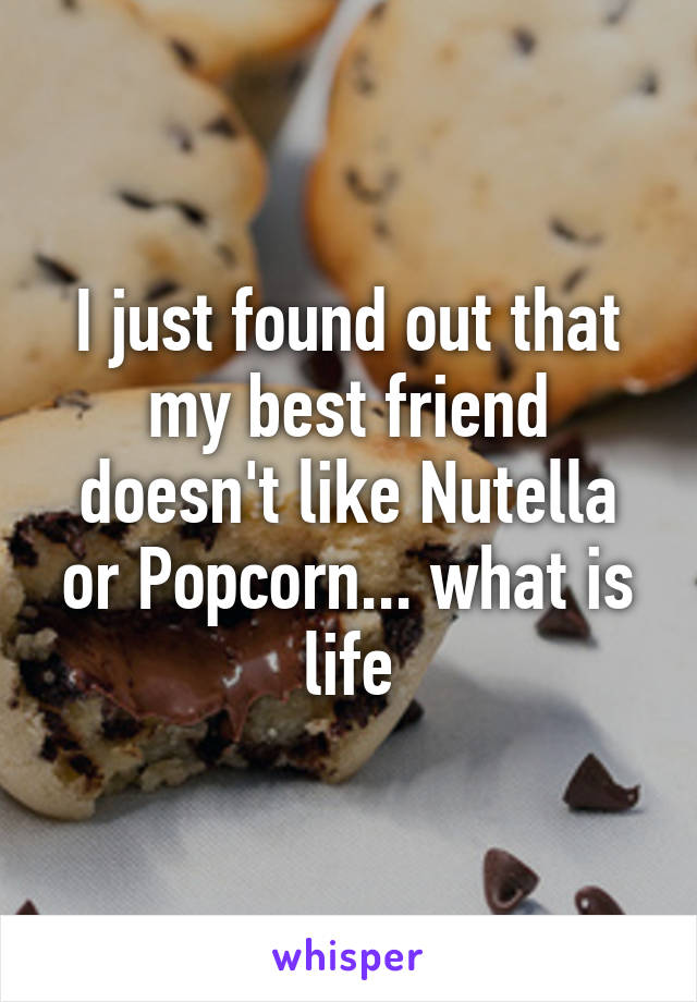 I just found out that my best friend doesn't like Nutella or Popcorn... what is life