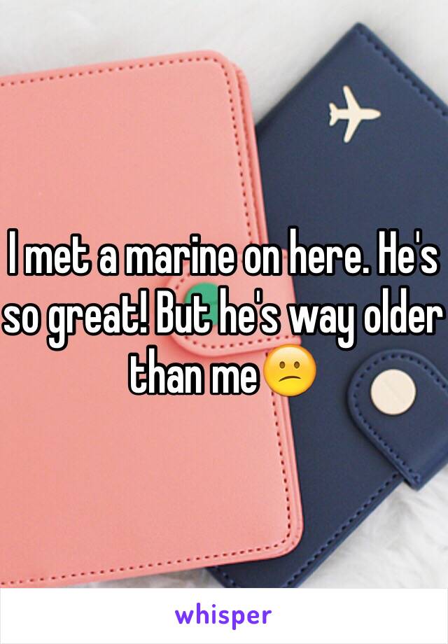 I met a marine on here. He's so great! But he's way older than me😕