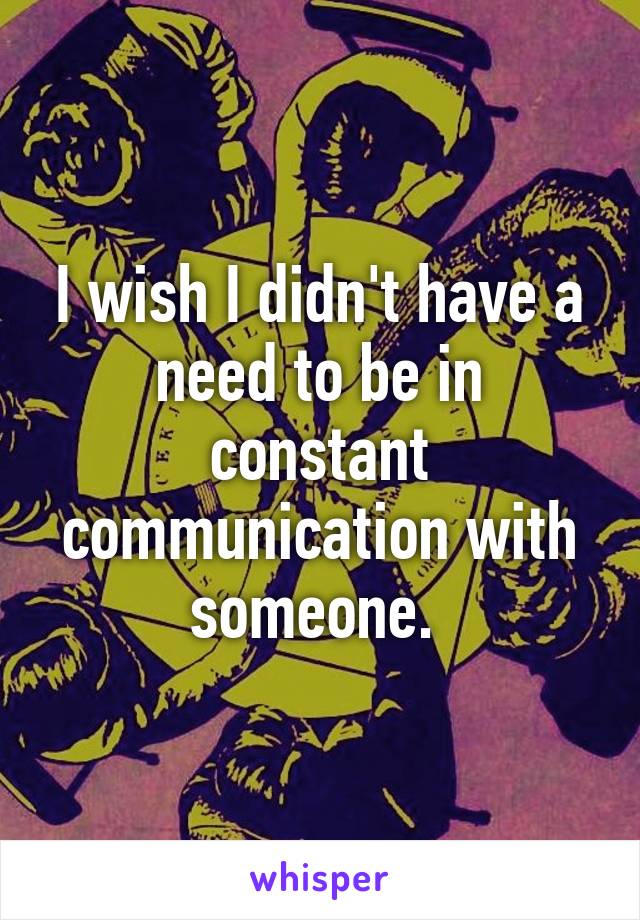 I wish I didn't have a need to be in constant communication with someone. 