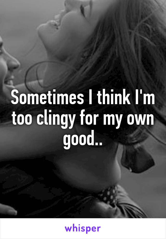 Sometimes I think I'm too clingy for my own good..