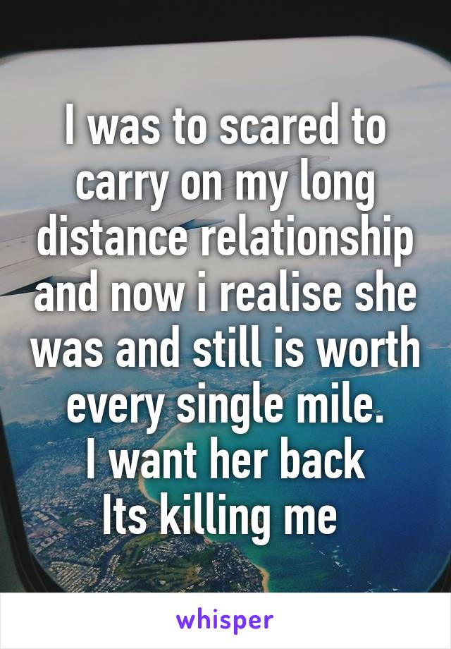 I was to scared to carry on my long distance relationship and now i realise she was and still is worth every single mile.
I want her back
Its killing me 