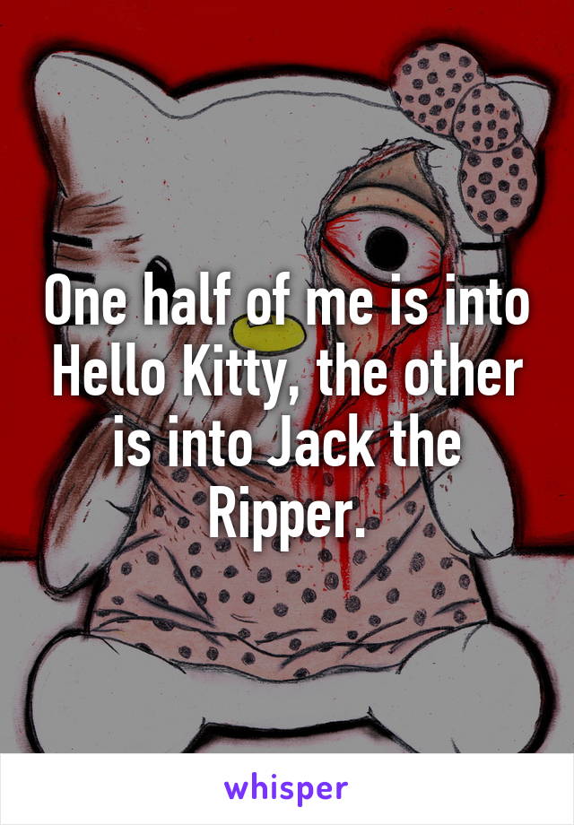 One half of me is into Hello Kitty, the other is into Jack the Ripper.