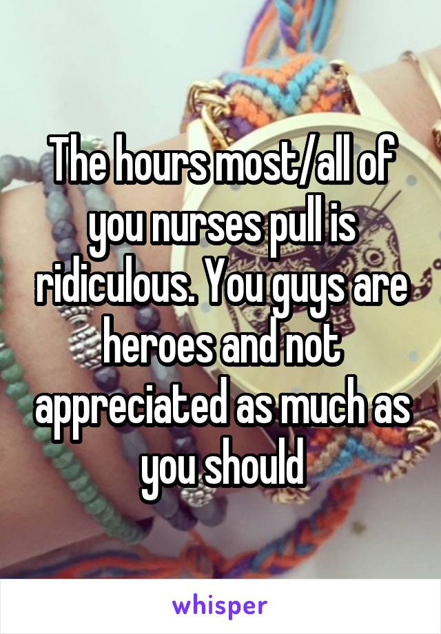 The hours most/all of you nurses pull is ridiculous. You guys are heroes and not appreciated as much as you should