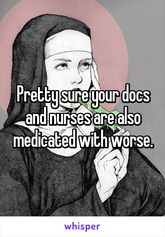 Pretty sure your docs and nurses are also medicated with worse.