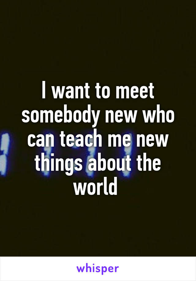 I want to meet somebody new who can teach me new things about the world 