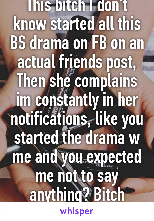 This bitch I don't know started all this BS drama on FB on an actual friends post, Then she complains im constantly in her notifications, like you started the drama w me and you expected me not to say anything? Bitch please 