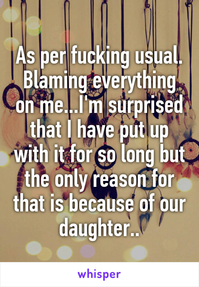 As per fucking usual. Blaming everything on me...I'm surprised that I have put up with it for so long but the only reason for that is because of our daughter..