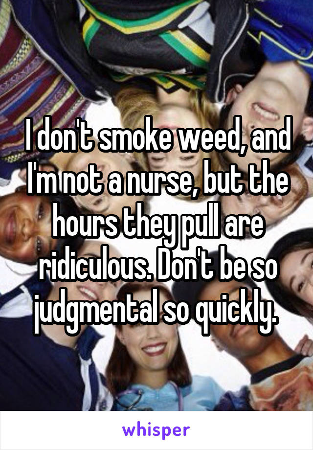 I don't smoke weed, and I'm not a nurse, but the hours they pull are ridiculous. Don't be so judgmental so quickly. 