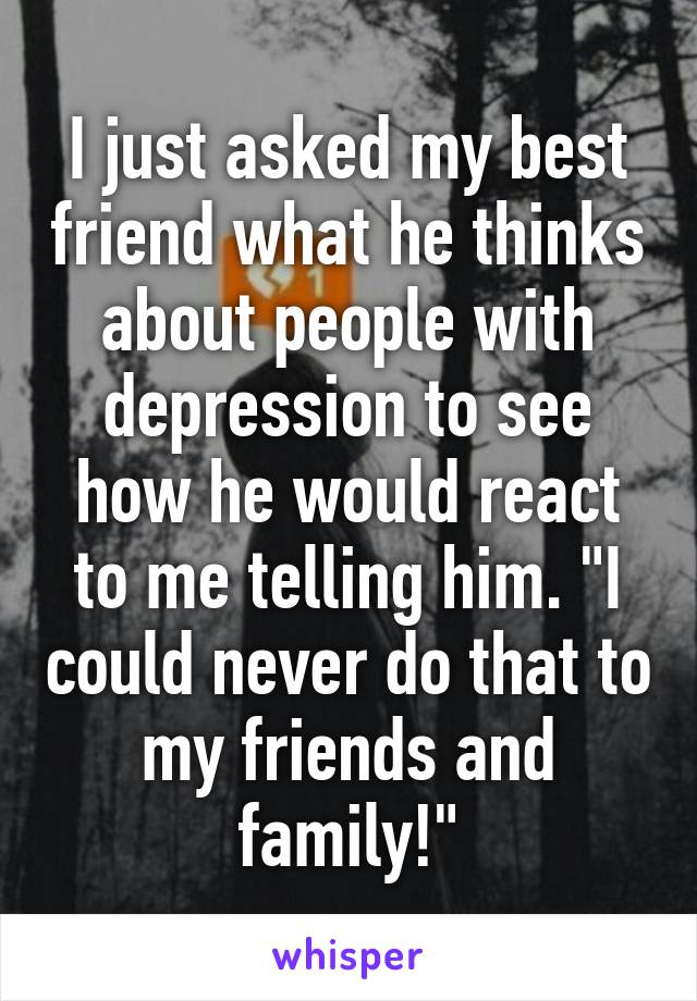 I just asked my best friend what he thinks about people with depression to see how he would react to me telling him. "I could never do that to my friends and family!"