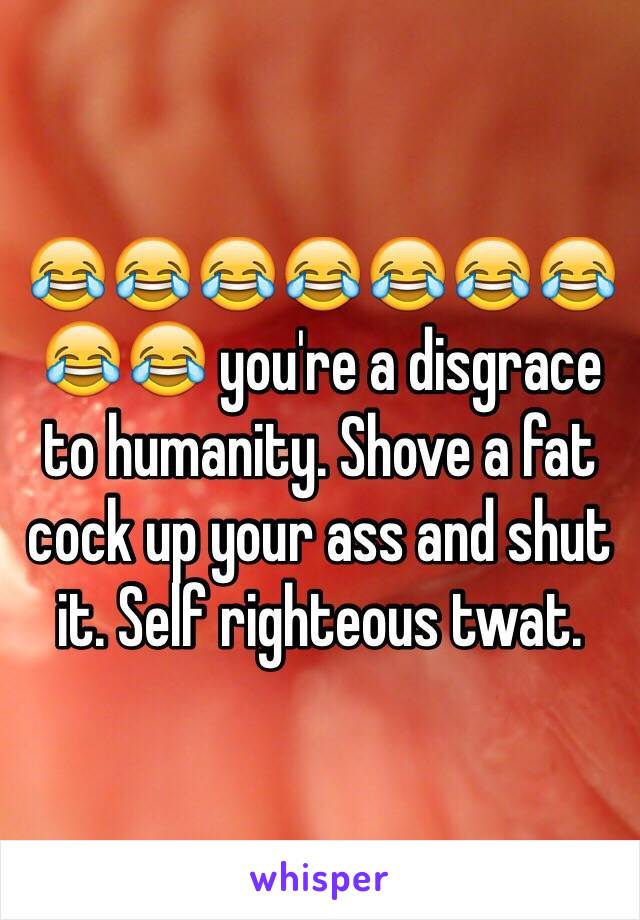 😂😂😂😂😂😂😂😂😂 you're a disgrace to humanity. Shove a fat cock up your ass and shut it. Self righteous twat.