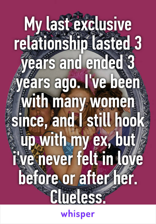 My last exclusive relationship lasted 3 years and ended 3 years ago. I've been with many women since, and I still hook up with my ex, but i've never felt in love before or after her. Clueless.