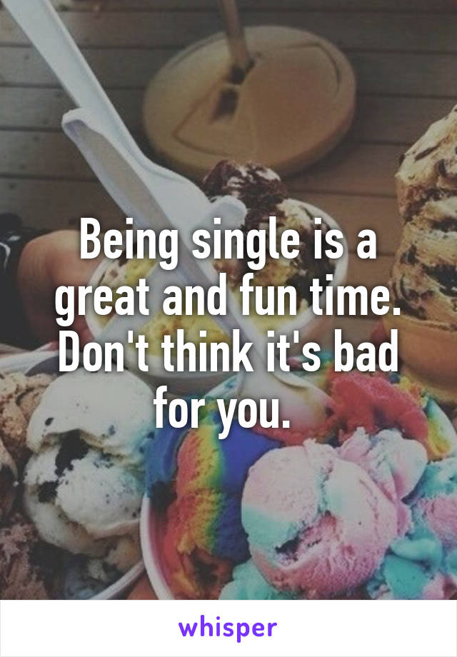 Being single is a great and fun time. Don't think it's bad for you. 