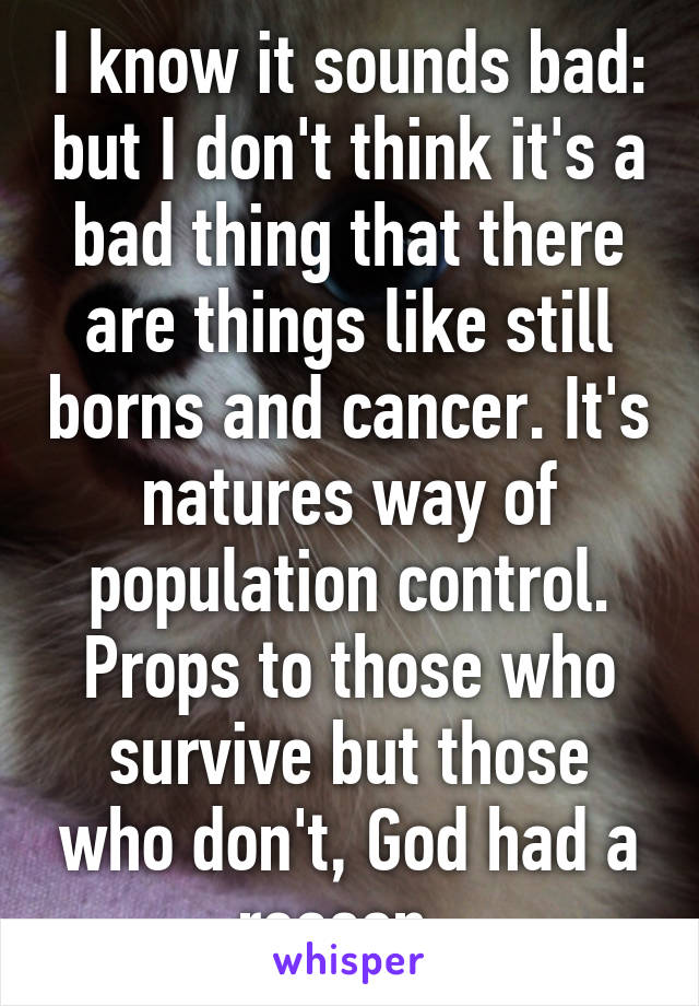 I know it sounds bad: but I don't think it's a bad thing that there are things like still borns and cancer. It's natures way of population control. Props to those who survive but those who don't, God had a reason. 