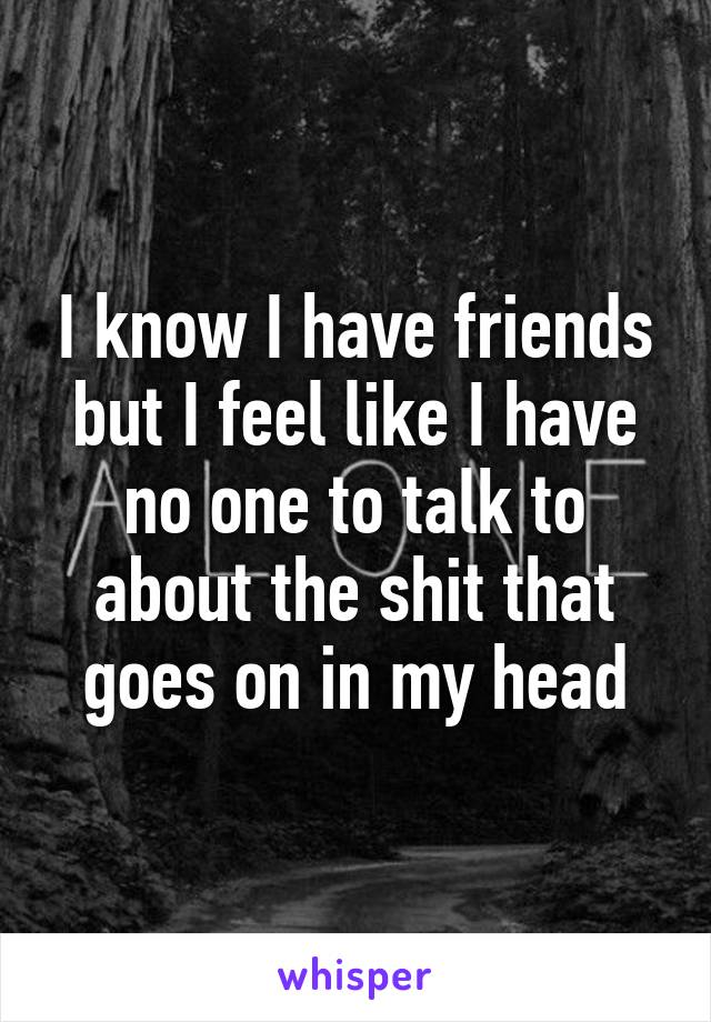 I know I have friends but I feel like I have no one to talk to about the shit that goes on in my head