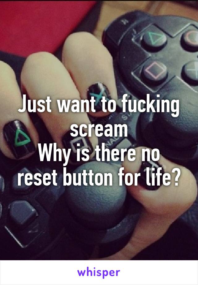 Just want to fucking scream
Why is there no reset button for life?