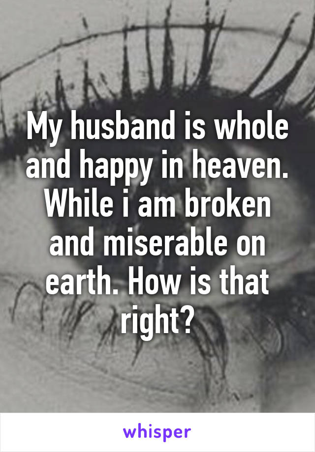 My husband is whole and happy in heaven. While i am broken and miserable on earth. How is that right?