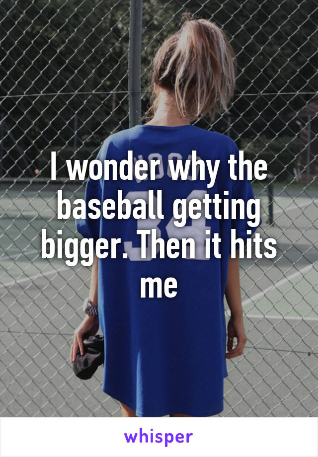 I wonder why the baseball getting bigger. Then it hits me