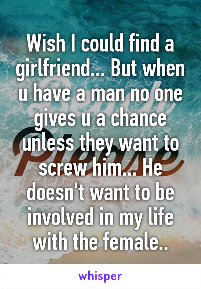 Wish I could find a girlfriend... But when u have a man no one gives u a chance unless they want to screw him... He doesn't want to be involved in my life with the female..