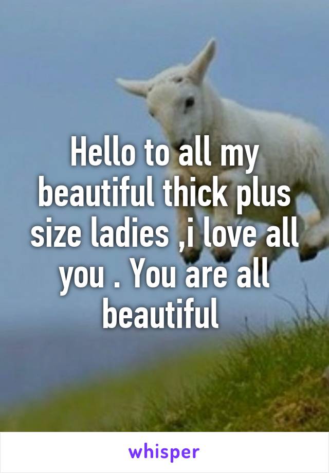 Hello to all my beautiful thick plus size ladies ,i love all you . You are all beautiful 