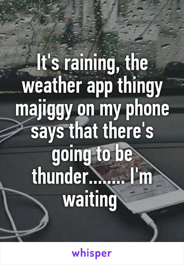 It's raining, the weather app thingy majiggy on my phone says that there's going to be thunder........ I'm waiting 