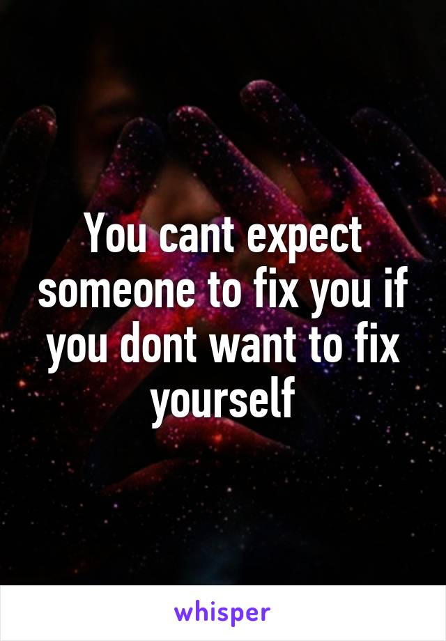 You cant expect someone to fix you if you dont want to fix yourself