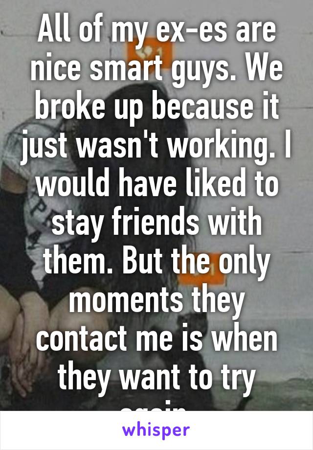 All of my ex-es are nice smart guys. We broke up because it just wasn't working. I would have liked to stay friends with them. But the only moments they contact me is when they want to try again.