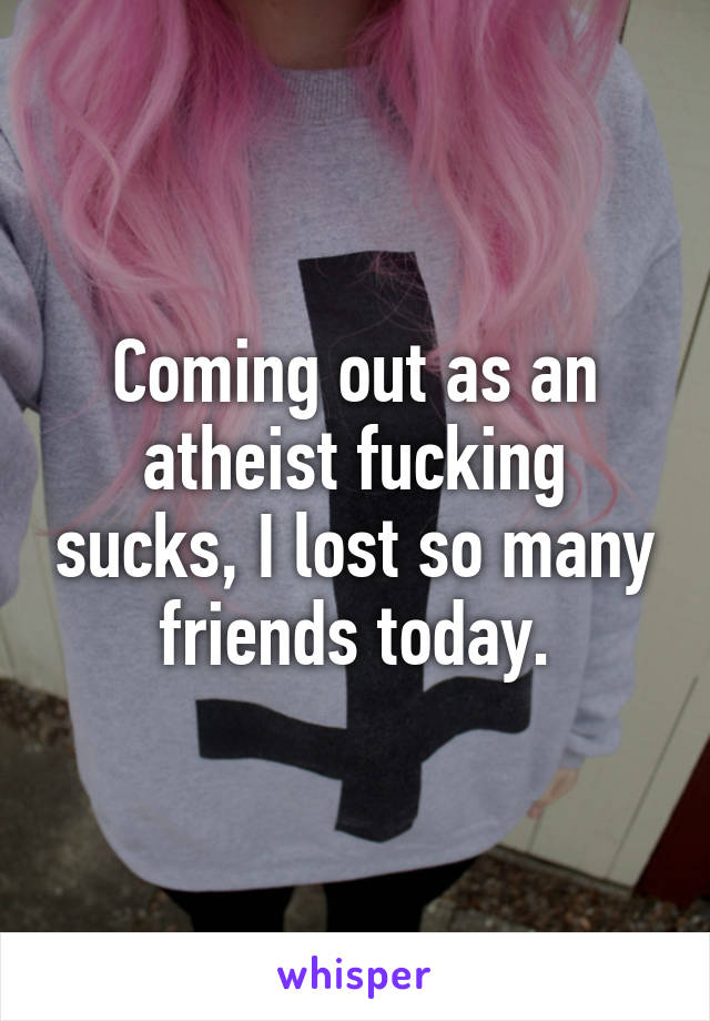 Coming out as an atheist fucking sucks, I lost so many friends today.