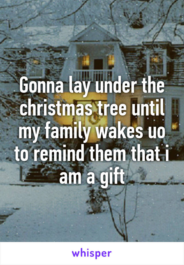 Gonna lay under the christmas tree until my family wakes uo to remind them that i am a gift