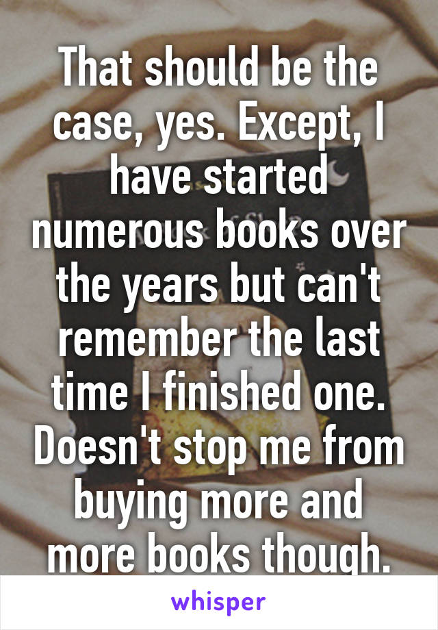 That should be the case, yes. Except, I have started numerous books over the years but can't remember the last time I finished one. Doesn't stop me from buying more and more books though.