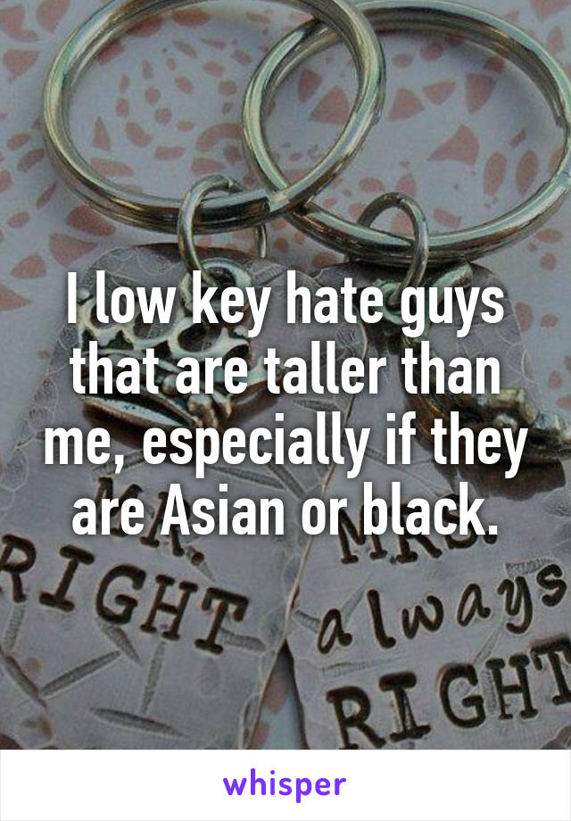 I low key hate guys that are taller than me, especially if they are Asian or black.