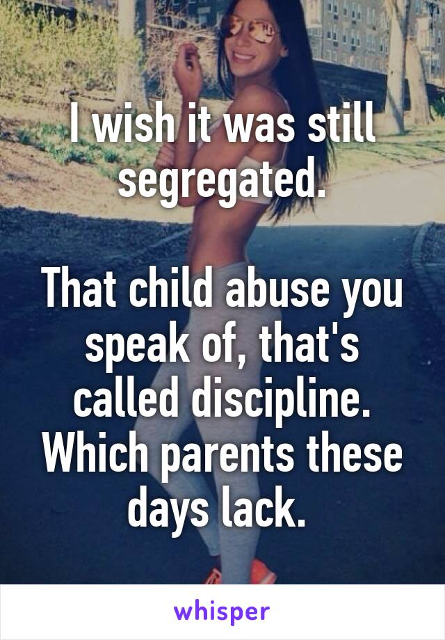 I wish it was still segregated.

That child abuse you speak of, that's called discipline. Which parents these days lack. 