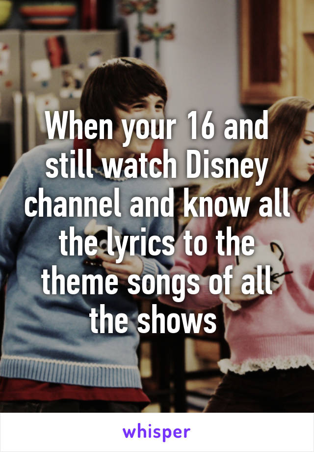 When your 16 and still watch Disney channel and know all the lyrics to the theme songs of all the shows 