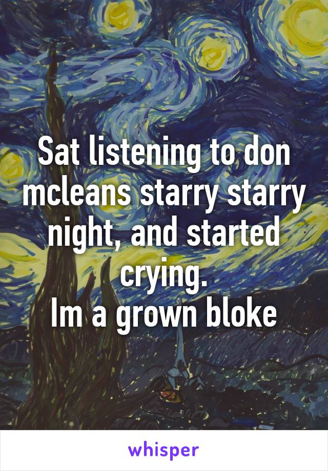 Sat listening to don mcleans starry starry night, and started crying.
Im a grown bloke