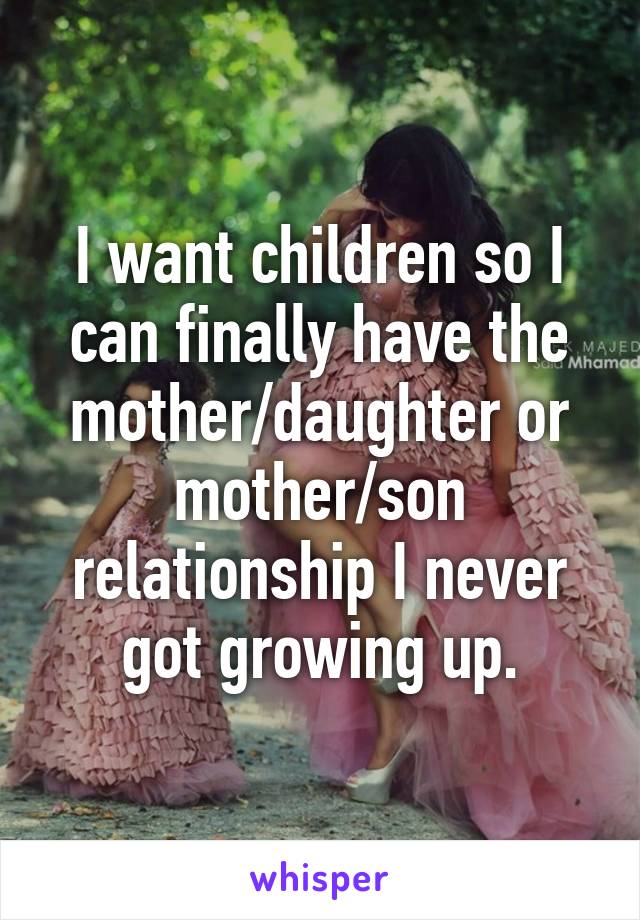 I want children so I can finally have the mother/daughter or mother/son relationship I never got growing up.