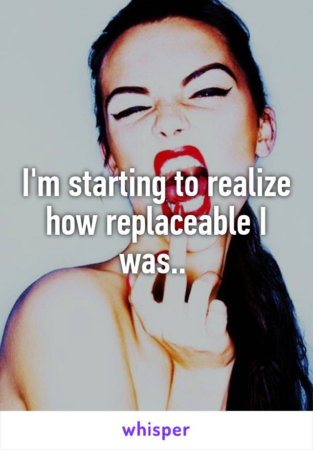 I'm starting to realize how replaceable I was.. 