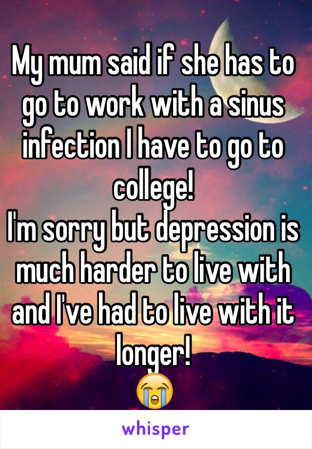 My mum said if she has to go to work with a sinus infection I have to go to college! 
I'm sorry but depression is much harder to live with and I've had to live with it longer! 
😭