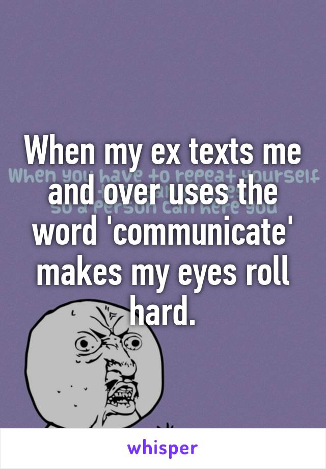 When my ex texts me and over uses the word 'communicate' makes my eyes roll hard.