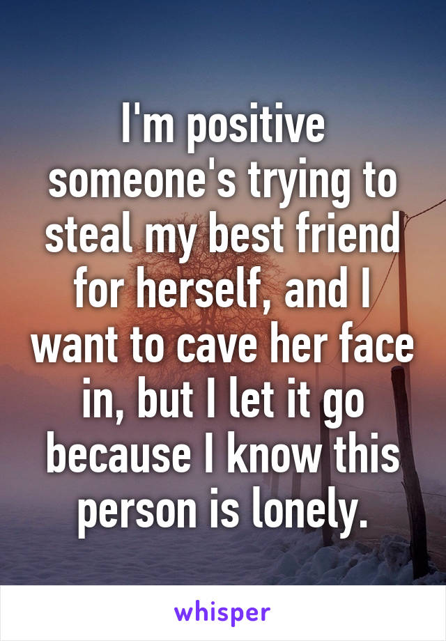 I'm positive someone's trying to steal my best friend for herself, and I want to cave her face in, but I let it go because I know this person is lonely.