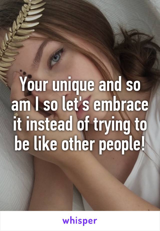 Your unique and so am I so let's embrace it instead of trying to be like other people!