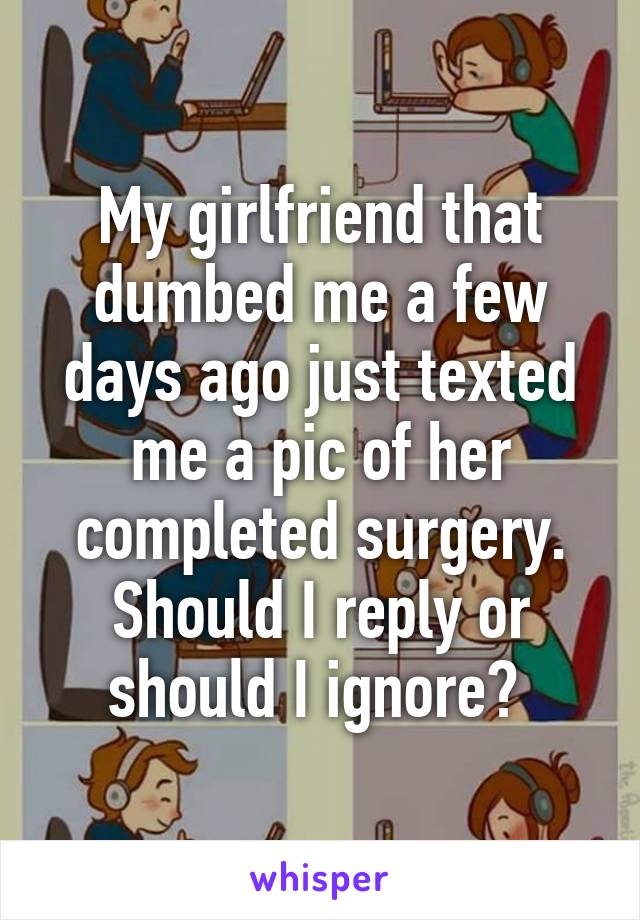 My girlfriend that dumbed me a few days ago just texted me a pic of her completed surgery. Should I reply or should I ignore? 