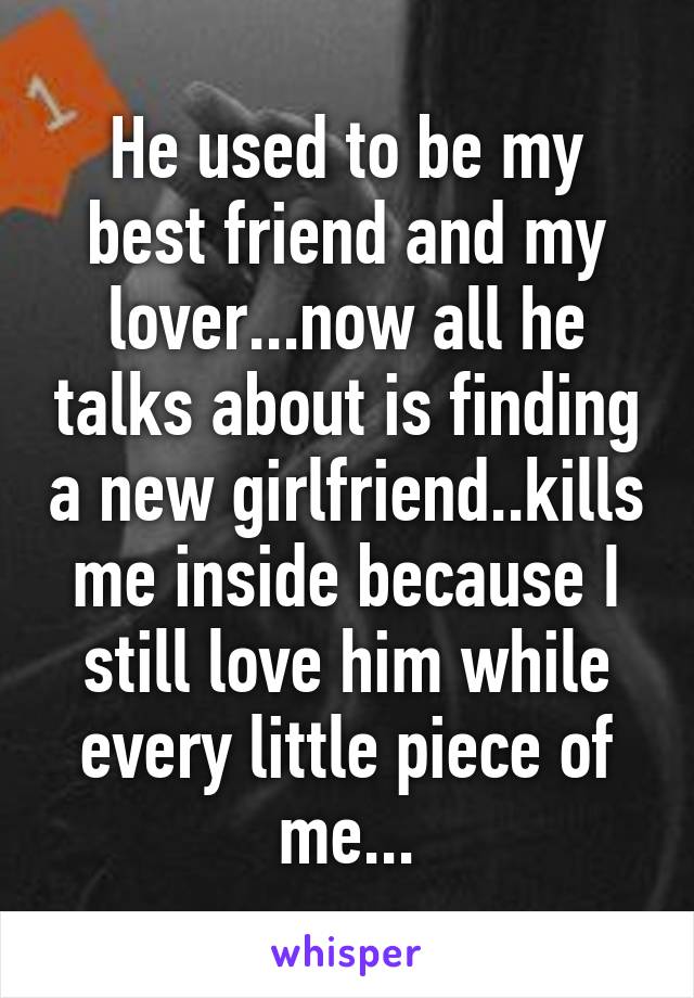 He used to be my best friend and my lover...now all he talks about is finding a new girlfriend..kills me inside because I still love him while every little piece of me...