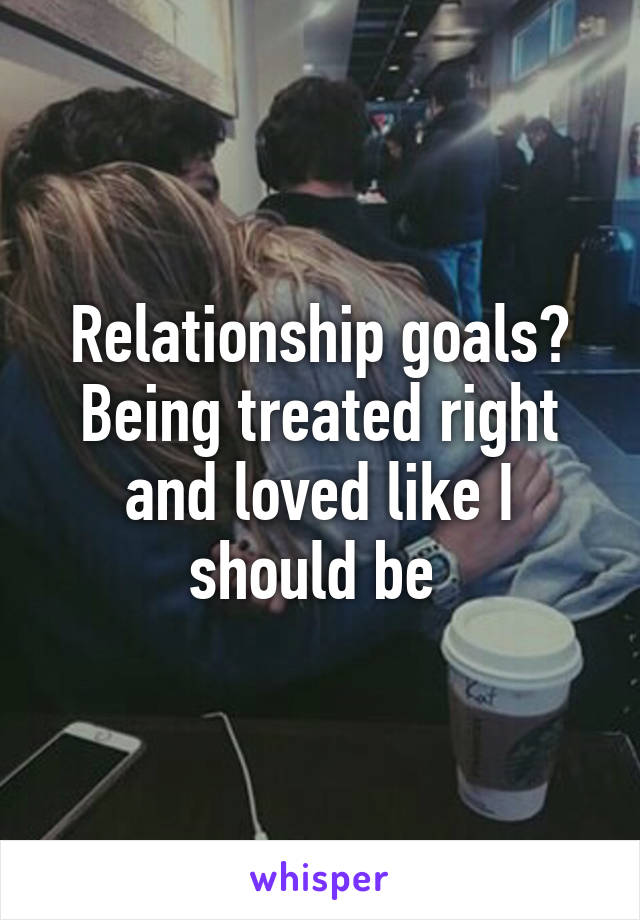 Relationship goals? Being treated right and loved like I should be 